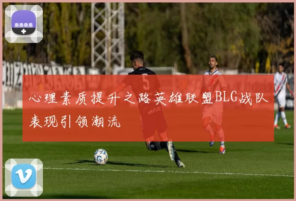 心理素质提升之路英雄联盟BLG战队表现引领潮流