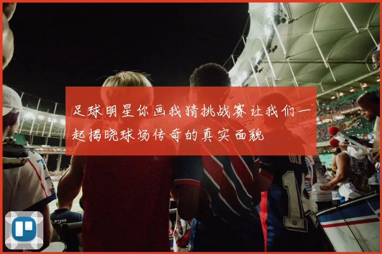 足球明星你画我猜挑战赛让我们一起揭晓球场传奇的真实面貌