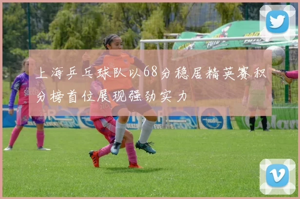 上海乒乓球队以68分稳居精英赛积分榜首位展现强劲实力