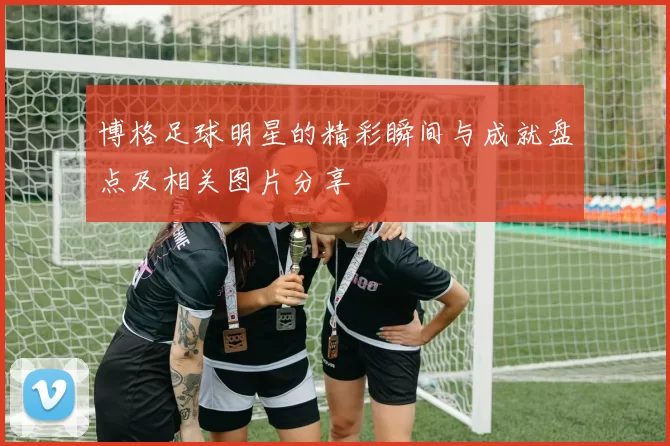 博格足球明星的精彩瞬间与成就盘点及相关图片分享