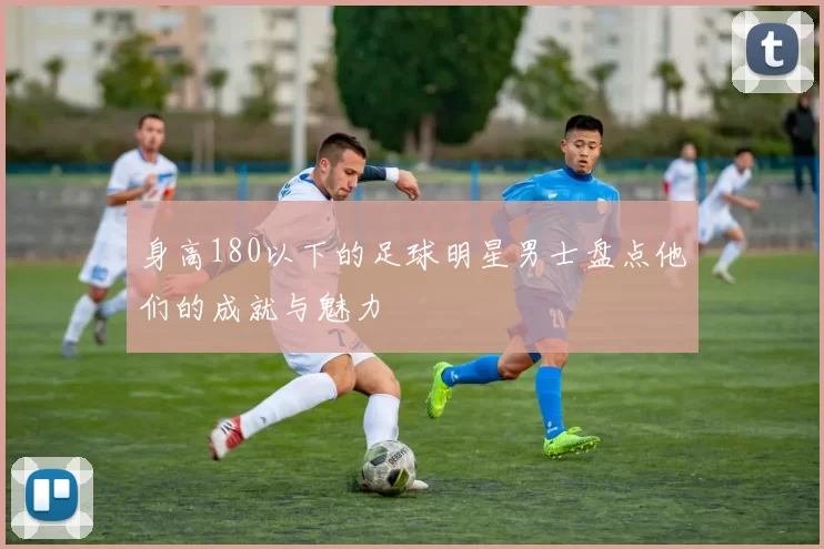 身高180以下的足球明星男士盘点他们的成就与魅力
