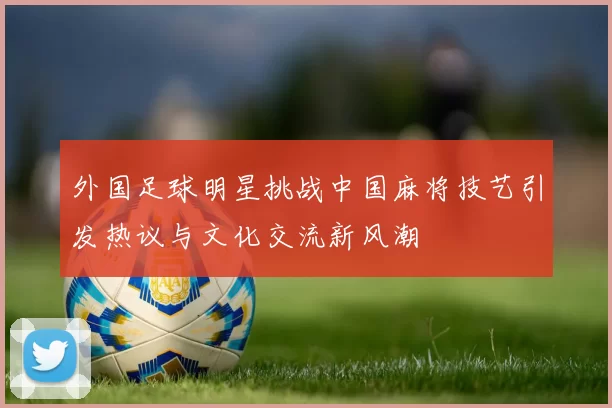 外国足球明星挑战中国麻将技艺引发热议与文化交流新风潮