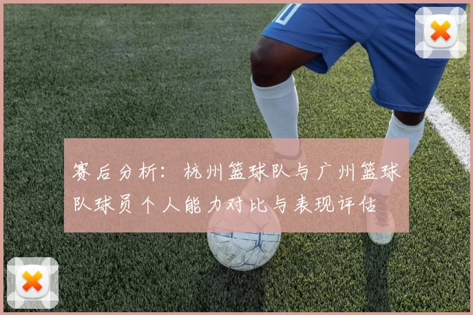 赛后分析：杭州篮球队与广州篮球队球员个人能力对比与表现评估