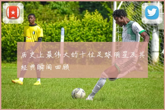 历史上最伟大的十位足球明星及其经典瞬间回顾