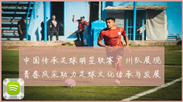 中国传承足球明星联赛广州队展现青春风采助力足球文化传承与发展