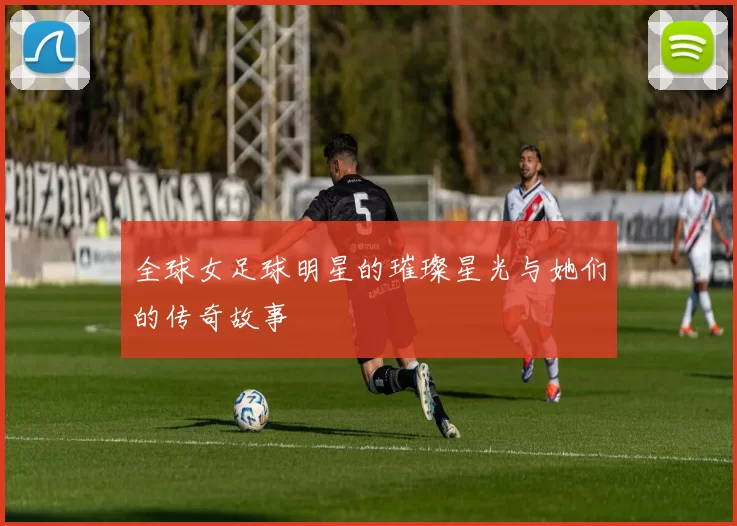 全球女足球明星的璀璨星光与她们的传奇故事