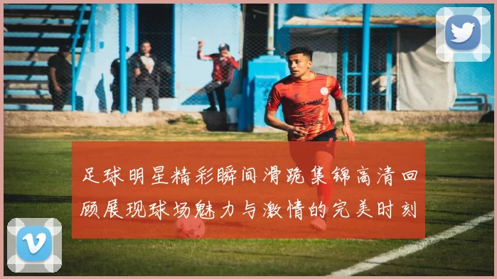 足球明星精彩瞬间滑跪集锦高清回顾展现球场魅力与激情的完美时刻