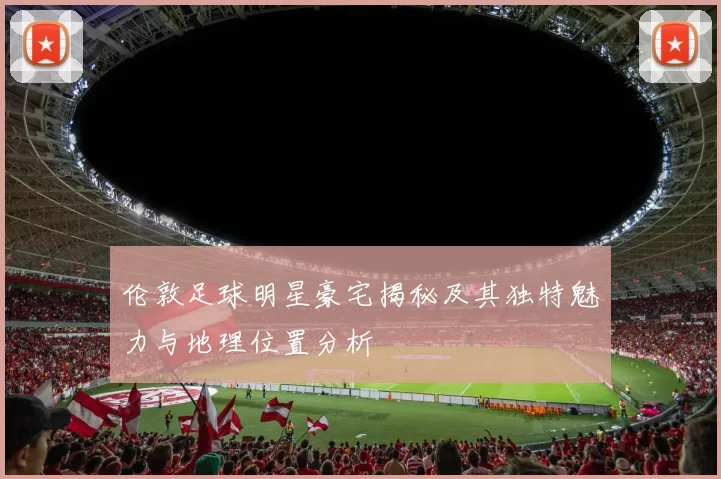 伦敦足球明星豪宅揭秘及其独特魅力与地理位置分析