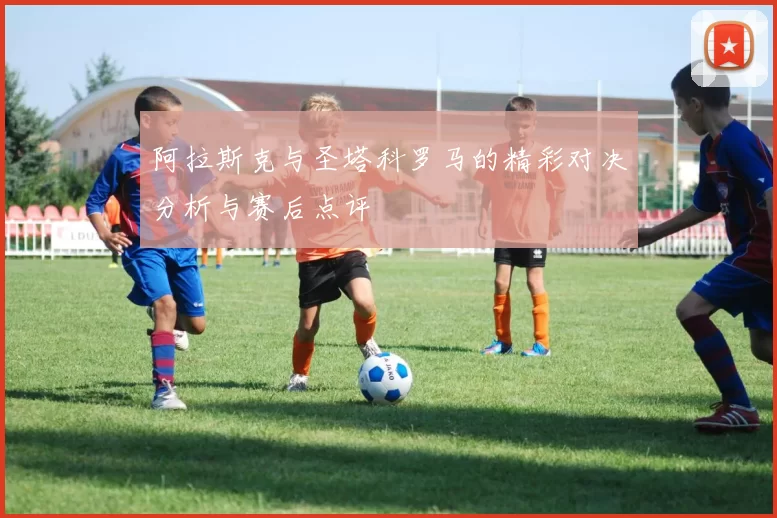 阿拉斯克与圣塔科罗马的精彩对决分析与赛后点评