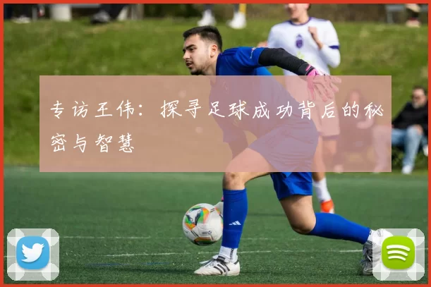 专访王伟：探寻足球成功背后的秘密与智慧
