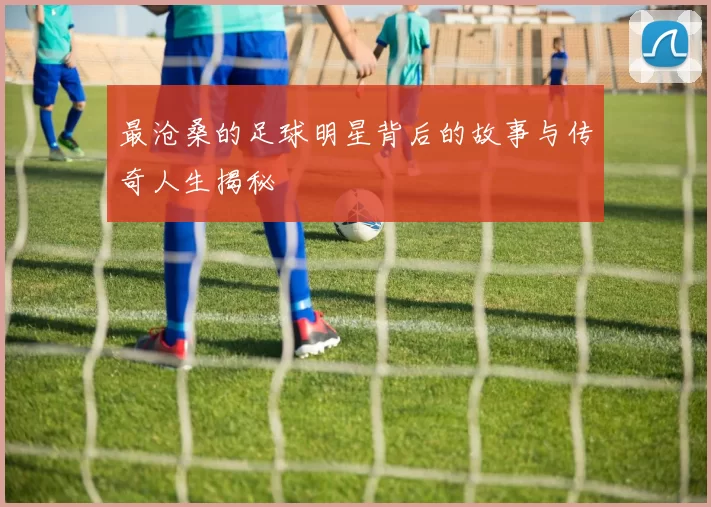 最沧桑的足球明星背后的故事与传奇人生揭秘