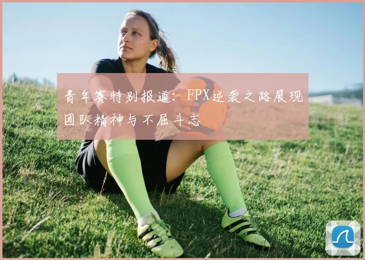 青年赛特别报道：FPX逆袭之路展现团队精神与不屈斗志