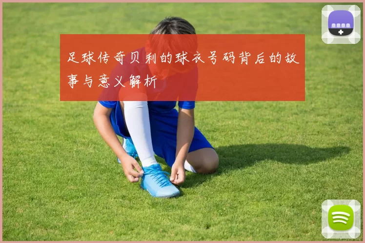 足球传奇贝利的球衣号码背后的故事与意义解析