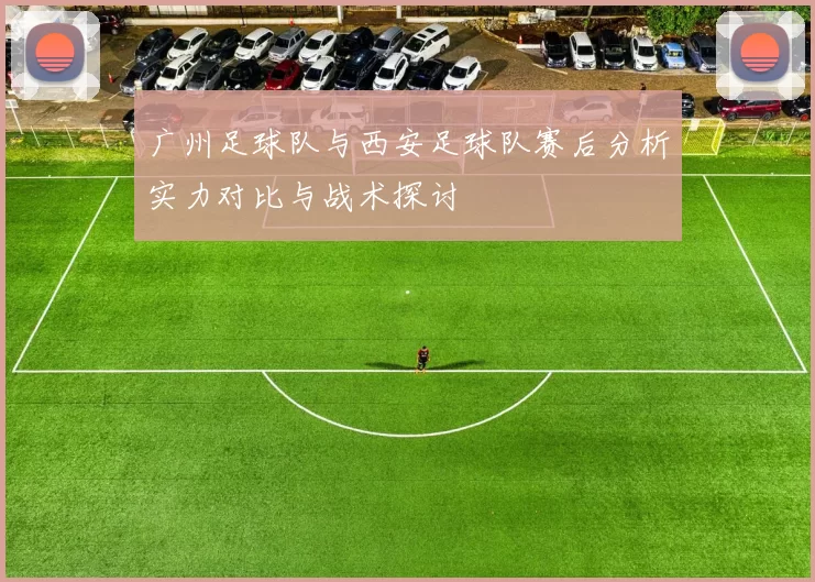 广州足球队与西安足球队赛后分析实力对比与战术探讨