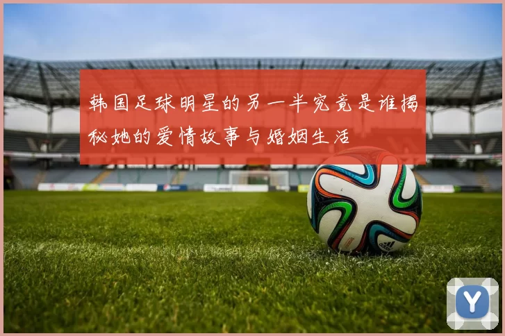 韩国足球明星的另一半究竟是谁揭秘她的爱情故事与婚姻生活
