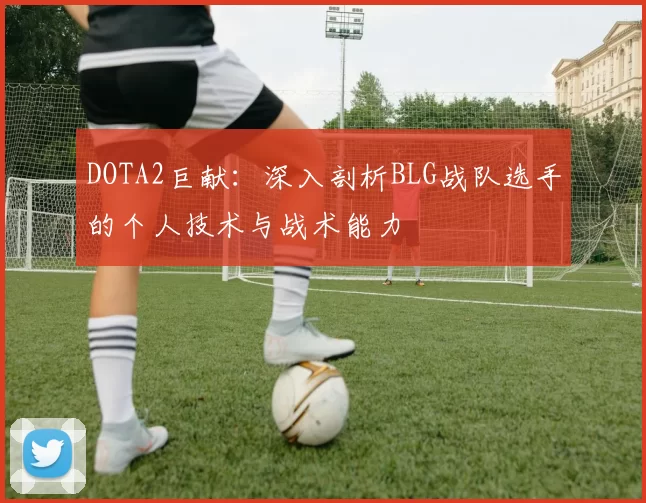 DOTA2巨献：深入剖析BLG战队选手的个人技术与战术能力