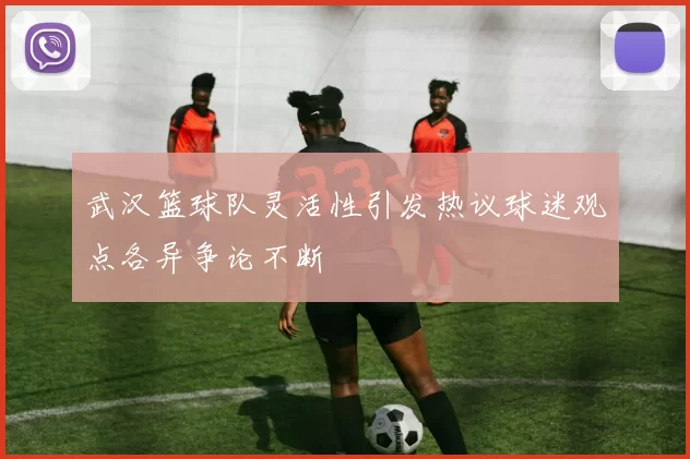 武汉篮球队灵活性引发热议球迷观点各异争论不断