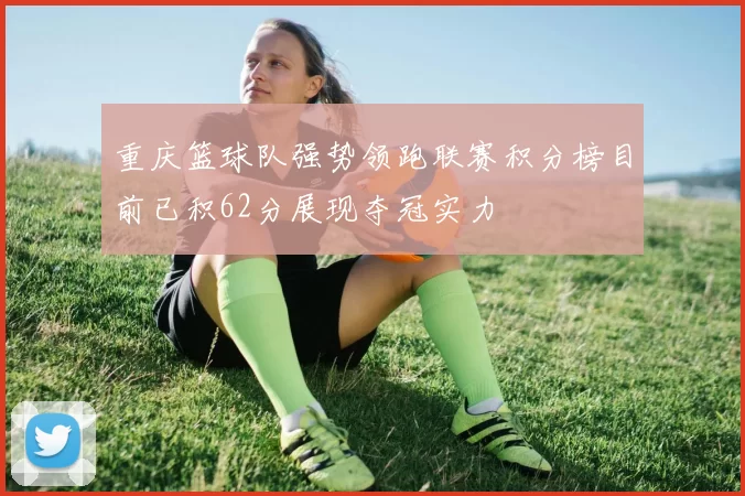 重庆篮球队强势领跑联赛积分榜目前已积62分展现夺冠实力