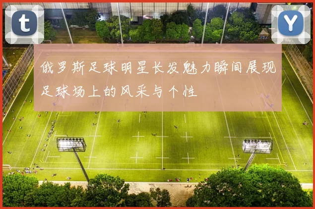 俄罗斯足球明星长发魅力瞬间展现足球场上的风采与个性