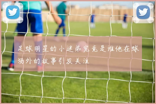 足球明星的小迷弟究竟是谁他在球场外的故事引发关注
