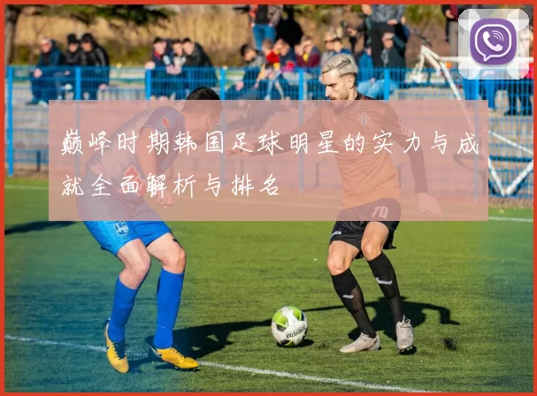 巅峰时期韩国足球明星的实力与成就全面解析与排名