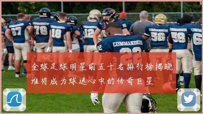 全球足球明星前五十名排行榜揭晓谁将成为球迷心中的传奇巨星