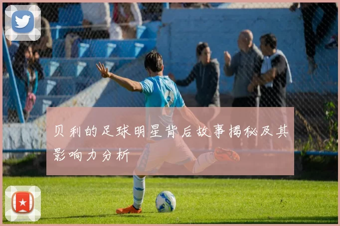 贝利的足球明星背后故事揭秘及其影响力分析