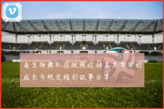南京街舞队在极限运动嘉年华中的成长与蜕变精彩故事分享