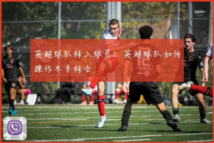 英超球队转入球员：英超球队如何操作冬季转会