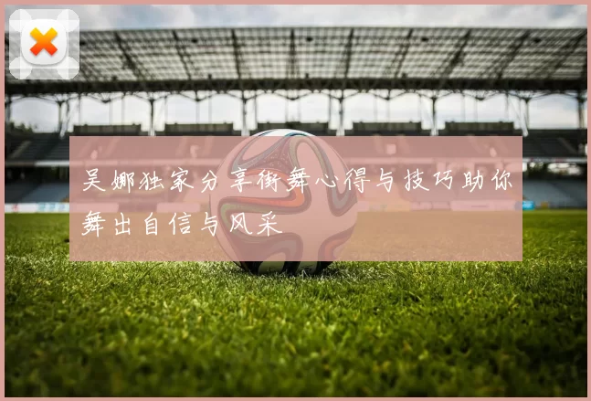 吴娜独家分享街舞心得与技巧助你舞出自信与风采