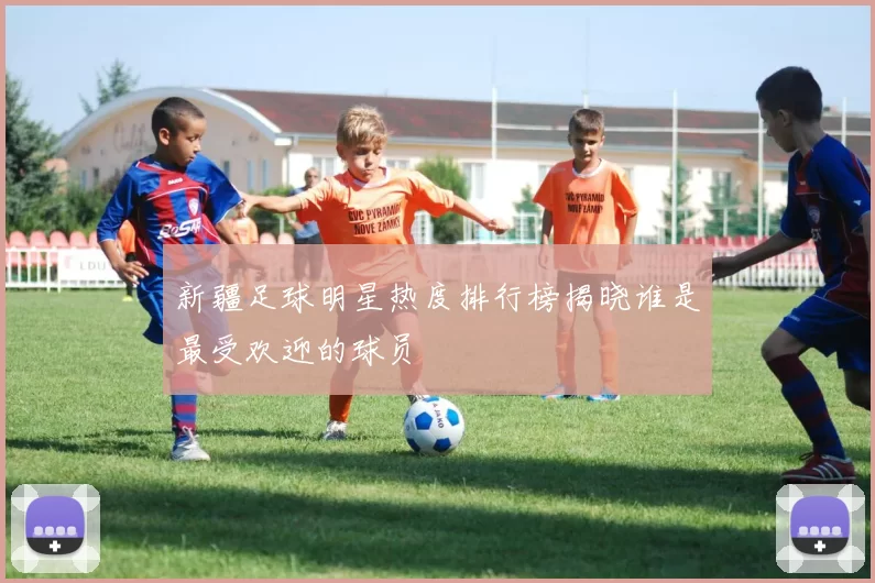 新疆足球明星热度排行榜揭晓谁是最受欢迎的球员
