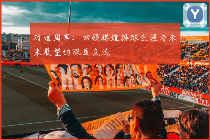对话周军：回顾辉煌排球生涯与未来展望的深度交流