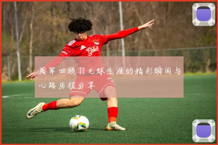 周军回顾羽毛球生涯的精彩瞬间与心路历程分享