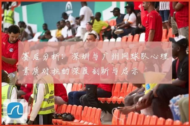 赛后分析：深圳与广州网球队心理素质对抗的深度剖析与启示