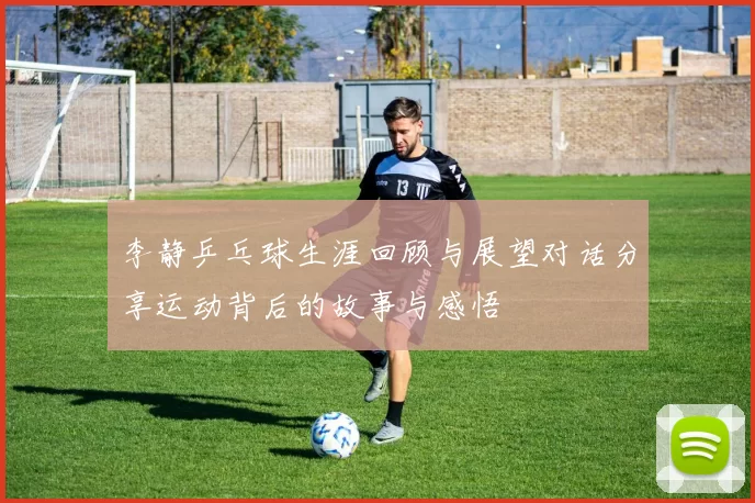 李静乒乓球生涯回顾与展望对话分享运动背后的故事与感悟