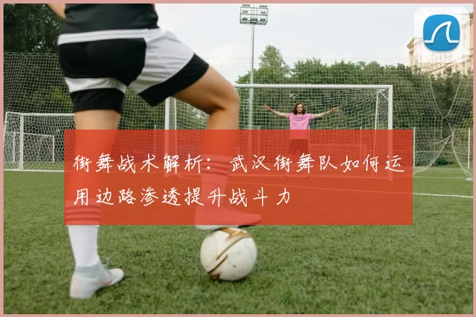 街舞战术解析：武汉街舞队如何运用边路渗透提升战斗力