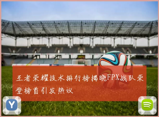 王者荣耀技术排行榜揭晓FPX战队荣登榜首引发热议
