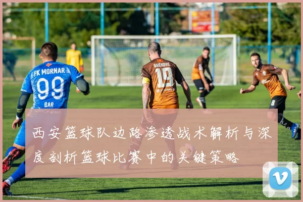 西安篮球队边路渗透战术解析与深度剖析篮球比赛中的关键策略