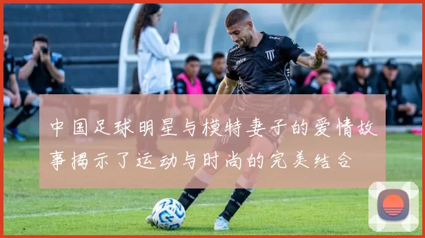 中国足球明星与模特妻子的爱情故事揭示了运动与时尚的完美结合