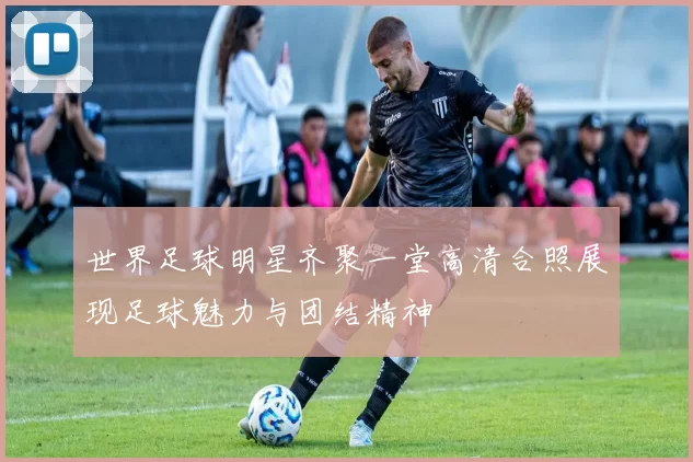 世界足球明星齐聚一堂高清合照展现足球魅力与团结精神