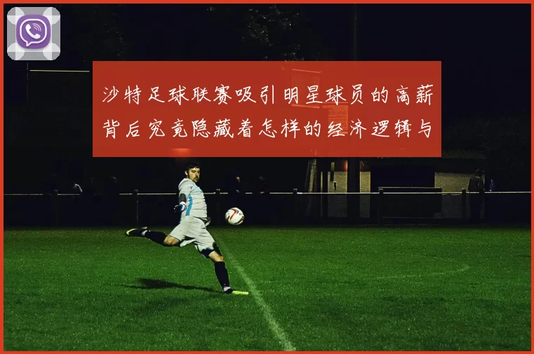 沙特足球联赛吸引明星球员的高薪背后究竟隐藏着怎样的经济逻辑与市场策略