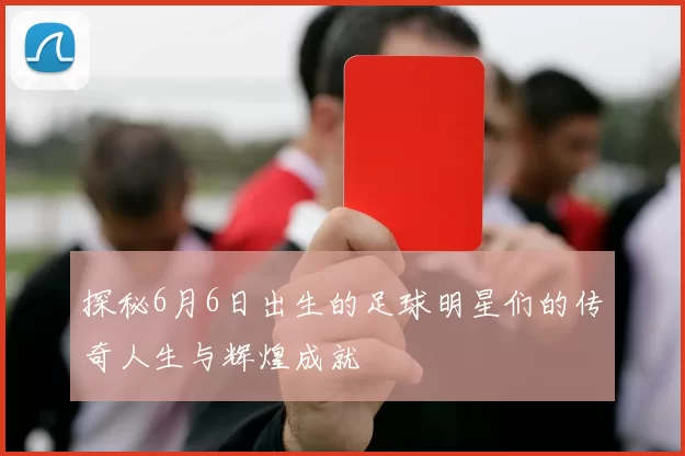 探秘6月6日出生的足球明星们的传奇人生与辉煌成就