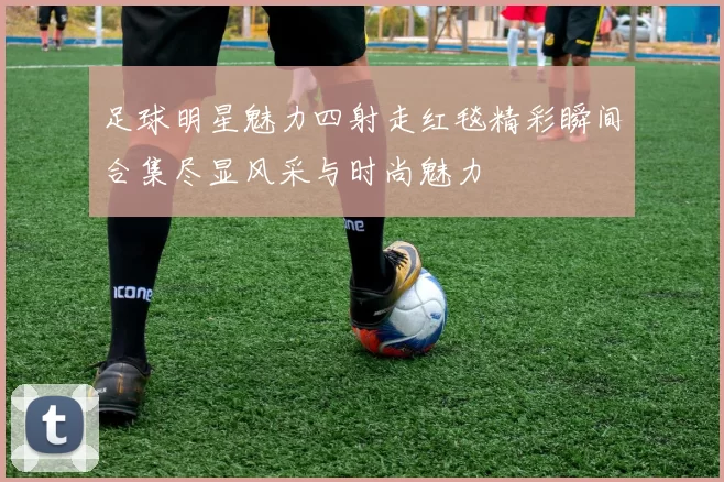 足球明星魅力四射走红毯精彩瞬间合集尽显风采与时尚魅力