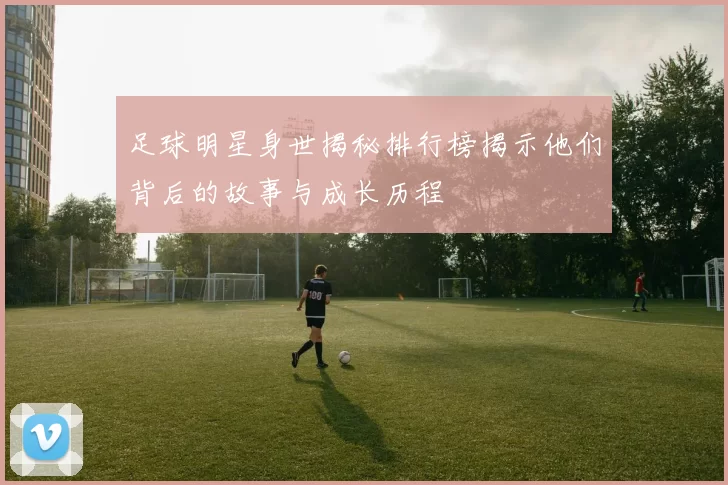 足球明星身世揭秘排行榜揭示他们背后的故事与成长历程