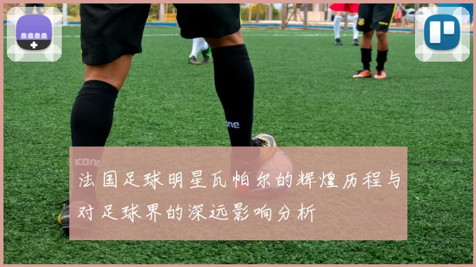 法国足球明星瓦帕尔的辉煌历程与对足球界的深远影响分析