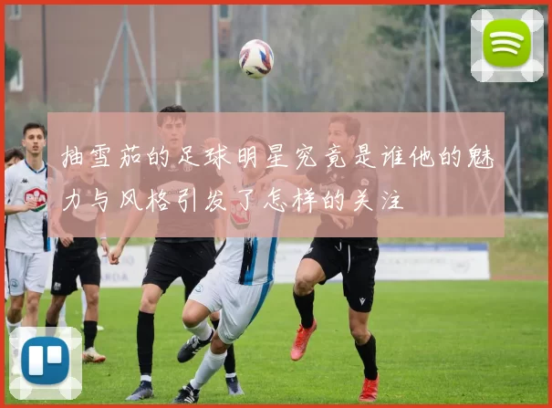 抽雪茄的足球明星究竟是谁他的魅力与风格引发了怎样的关注