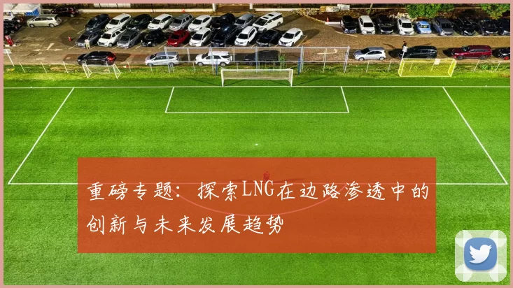 重磅专题：探索LNG在边路渗透中的创新与未来发展趋势