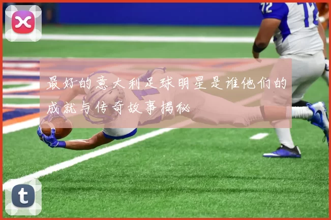 最好的意大利足球明星是谁他们的成就与传奇故事揭秘