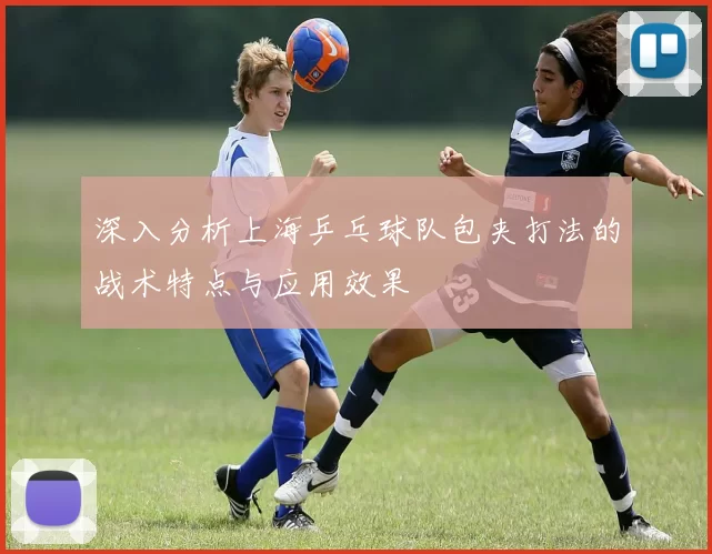 深入分析上海乒乓球队包夹打法的战术特点与应用效果