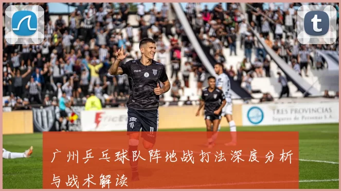 广州乒乓球队阵地战打法深度分析与战术解读